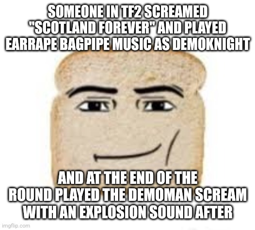 god i love 2fort | SOMEONE IN TF2 SCREAMED "SCOTLAND FOREVER" AND PLAYED EARRAPE BAGPIPE MUSIC AS DEMOKNIGHT; AND AT THE END OF THE ROUND PLAYED THE DEMOMAN SCREAM WITH AN EXPLOSION SOUND AFTER | image tagged in man face bread | made w/ Imgflip meme maker