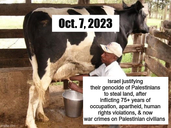 Milking that cow | Oct. 7, 2023; Israel justifying their genocide of Palestinians to steal land, after inflicting 75+ years of occupation, apartheid, human rights violations, & now war crimes on Palestinian civilians | image tagged in milk cow,israel,palestine,war crimes,genocide,apartheid | made w/ Imgflip meme maker