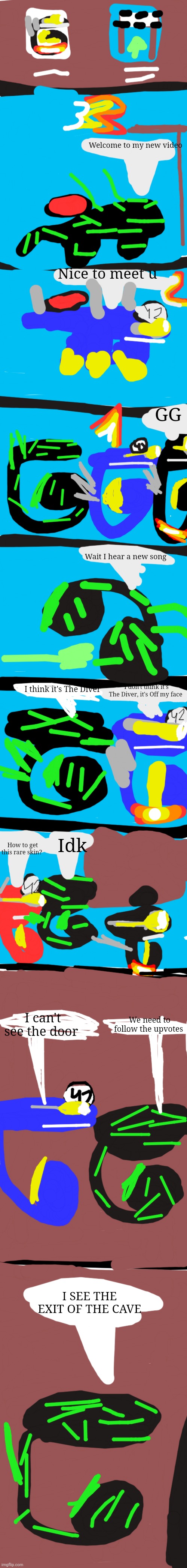 Random rumble:Reptire race | Welcome to my new video; Nice to meet u; GG; Wait I hear a new song; I think it's The Diver; I don't think it's The Diver, it's Off my face; Idk; How to get this rare skin? I can't see the door; We need to follow the upvotes; I SEE THE EXIT OF THE CAVE | image tagged in very long blank meme template,reptire | made w/ Imgflip meme maker