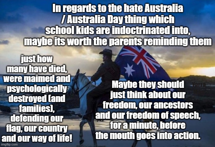 Australia Day and what it means | In regards to the hate Australia / Australia Day thing which school kids are indoctrinated into, maybe its worth the parents reminding them; just how many have died, were maimed and psychologically destroyed (and families), defending our flag, our country and our way of life! Maybe they should just think about our freedom, our ancestors and our freedom of speech, for a minute, before the mouth goes into action. Yarra Man | image tagged in aboriginals,progressives,woke,self gratification by proxy,labor,greens | made w/ Imgflip meme maker