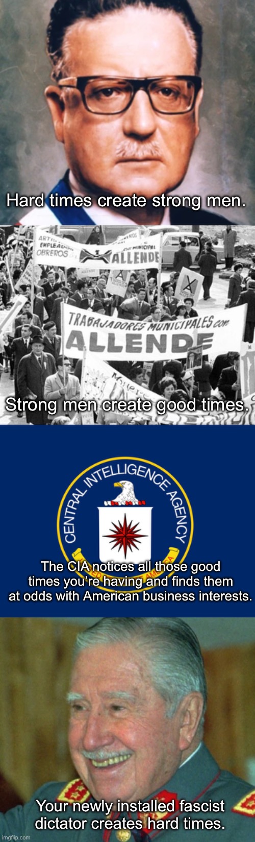 The American Empire takes what it wants regardless of however many other governments it has to topple. | Hard times create strong men. Strong men create good times. The CIA notices all those good times you’re having and finds them at odds with American business interests. Your newly installed fascist dictator creates hard times. | image tagged in central intelligence agency cia,pinochet smiling,chile,coup,socialism,fascism | made w/ Imgflip meme maker