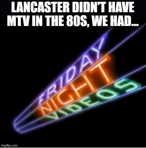 Friday Night Vdeos | LANCASTER DIDN'T HAVE MTV IN THE 80S, WE HAD... | image tagged in music videos | made w/ Imgflip meme maker