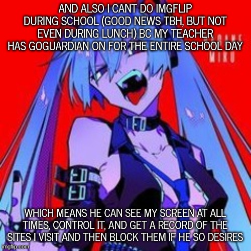 METALOID_THIRTEEN | AND ALSO I CANT DO IMGFLIP DURING SCHOOL (GOOD NEWS TBH, BUT NOT EVEN DURING LUNCH) BC MY TEACHER HAS GOGUARDIAN ON FOR THE ENTIRE SCHOOL DAY; WHICH MEANS HE CAN SEE MY SCREEN AT ALL TIMES, CONTROL IT, AND GET A RECORD OF THE SITES I VISIT AND THEN BLOCK THEM IF HE SO DESIRES | image tagged in metaloid_thirteen | made w/ Imgflip meme maker