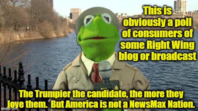 Kermit News Report | This is obviously a poll of consumers of some Right Wing blog or broadcast The Trumpier the candidate, the more they love them.  But America | image tagged in kermit news report | made w/ Imgflip meme maker