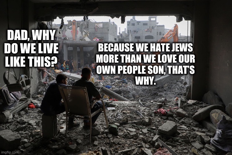 The truth in a nutshell | DAD, WHY DO WE LIVE LIKE THIS? BECAUSE WE HATE JEWS 
MORE THAN WE LOVE OUR 
OWN PEOPLE SON, THAT’S 
WHY. | image tagged in gaza | made w/ Imgflip meme maker