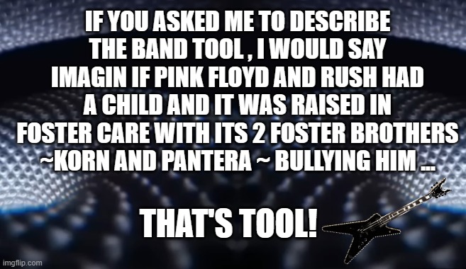music | IF YOU ASKED ME TO DESCRIBE THE BAND TOOL , I WOULD SAY IMAGIN IF PINK FLOYD AND RUSH HAD A CHILD AND IT WAS RAISED IN FOSTER CARE WITH ITS 2 FOSTER BROTHERS ~KORN AND PANTERA ~ BULLYING HIM ... THAT'S TOOL! | image tagged in music,tool,bands,greatest | made w/ Imgflip meme maker
