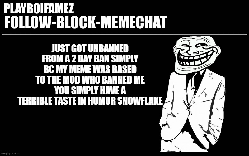 snowflake | JUST GOT UNBANNED FROM A 2 DAY BAN SIMPLY BC MY MEME WAS BASED TO THE MOD WHO BANNED ME YOU SIMPLY HAVE A TERRIBLE TASTE IN HUMOR SNOWFLAKE | image tagged in trollers font | made w/ Imgflip meme maker