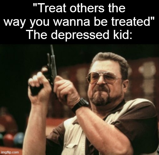 untitled low-key dark humor meme | "Treat others the way you wanna be treated"
The depressed kid: | image tagged in memes,am i the only one around here,dark humor,kinda,true,random | made w/ Imgflip meme maker