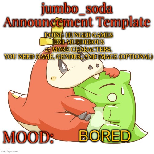 jumbo_soda 2024 temp | DOING HUNGER GAMES FOR MURDEROUS
27 MORE CHARACTERS.
YOU NEED NAME, GENDER, AND IMAGE (OPTIONAL); BORED | image tagged in jumbo_soda 2024 temp | made w/ Imgflip meme maker