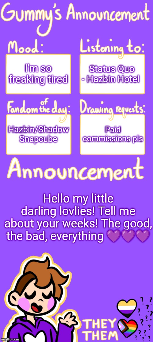 <3 | I'm so freaking tired; Status Quo - Hazbin Hotel; Hazbin/Shadow Snapcube; Paid commissions pls; Hello my little darling lovlies! Tell me about your weeks! The good, the bad, everything 💜💜💜 | image tagged in gummy's announcement template 3 | made w/ Imgflip meme maker
