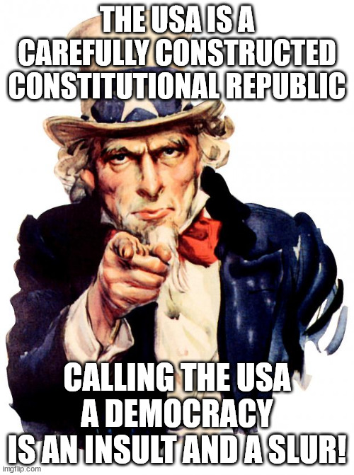 ENOUGH IS ENOUGH 2.0 | THE USA IS A CAREFULLY CONSTRUCTED CONSTITUTIONAL REPUBLIC; CALLING THE USA
A DEMOCRACY
IS AN INSULT AND A SLUR! | image tagged in memes,uncle sam,constitution,republic,democracy | made w/ Imgflip meme maker