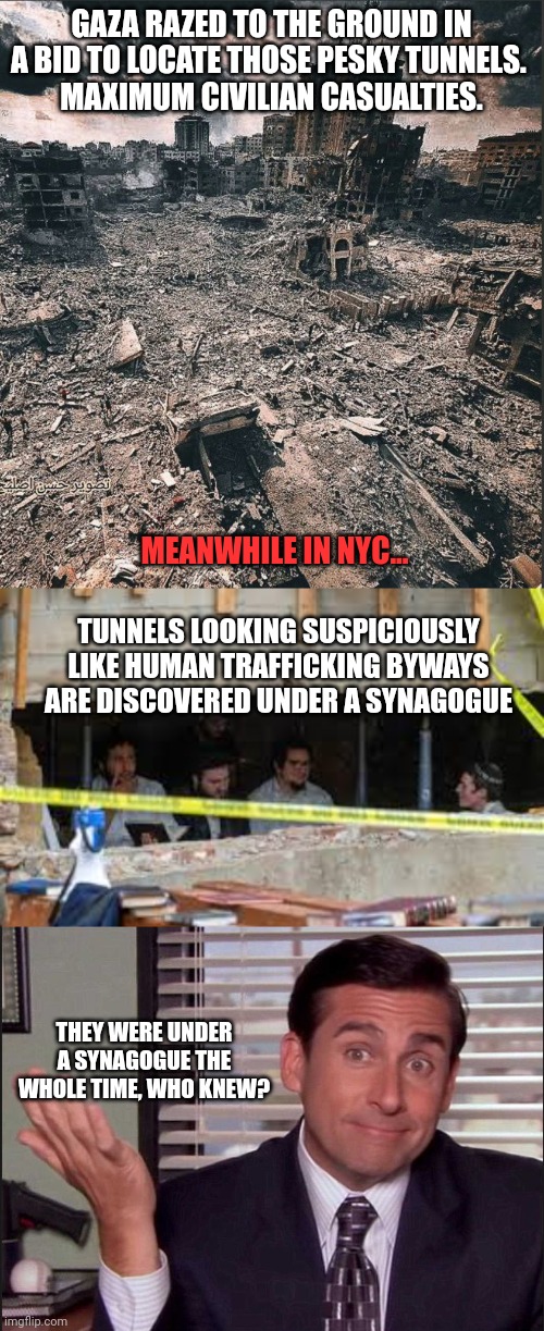 The real terrorists exposed- estimated 80,000+ dead in palestine | GAZA RAZED TO THE GROUND IN A BID TO LOCATE THOSE PESKY TUNNELS. 
MAXIMUM CIVILIAN CASUALTIES. MEANWHILE IN NYC... TUNNELS LOOKING SUSPICIOUSLY LIKE HUMAN TRAFFICKING BYWAYS ARE DISCOVERED UNDER A SYNAGOGUE; THEY WERE UNDER A SYNAGOGUE THE WHOLE TIME, WHO KNEW? | image tagged in gaza,pray for innocent palestine,jewish,terrorism | made w/ Imgflip meme maker