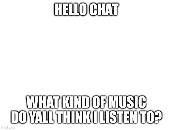 I was busy today cause we needed food | HELLO CHAT; WHAT KIND OF MUSIC DO YALL THINK I LISTEN TO? | made w/ Imgflip meme maker