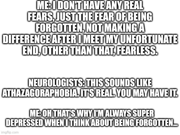 Stay positive! You, by staying positive, can be a light, guiding people to happiness. | ME: I DON'T HAVE ANY REAL FEARS, JUST THE FEAR OF BEING FORGOTTEN, NOT MAKING A DIFFERENCE AFTER I MEET MY UNFORTUNATE END, OTHER THAN THAT, FEARLESS. NEUROLOGISTS: THIS SOUNDS LIKE ATHAZAGORAPHOBIA. IT'S REAL. YOU MAY HAVE IT. ME: OH THAT'S WHY I'M ALWAYS SUPER DEPRESSED WHEN I THINK ABOUT BEING FORGOTTEN... | image tagged in memes | made w/ Imgflip meme maker