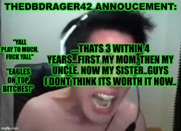 shes dead. she overdosed and died. | ....THATS 3 WITHIN 4 YEARS...FIRST MY MOM. THEN MY UNCLE. NOW MY SISTER..GUYS I DONT THINK ITS WORTH IT NOW.. | image tagged in thedbdrager42s annoucement template | made w/ Imgflip meme maker