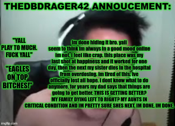 i give up. its not worth it. | im done hiding it bro. yall seem to think im always in a good mood online im not. i feel like crap. this place was my last shot at happiness and it worked for one day. then the next my sister dies in the hospital from overdosing. im tired of this. ive officially lost all hope. i dont know what to do anymore. for years my dad says that things are going to get better. THIS IS GETTING BETTER? MY FAMILY DYING LEFT TO RIGHT? MY AUNTS IN CRITICAL CONDITION AND IM PRETTY SURE SHES NEXT. IM DONE. IM DONE. | image tagged in thedbdrager42s annoucement template | made w/ Imgflip meme maker