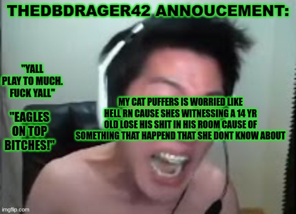 im impressed she even loves me lmao (why the fuck did she do this..) | MY CAT PUFFERS IS WORRIED LIKE HELL RN CAUSE SHES WITNESSING A 14 YR OLD LOSE HIS SHIT IN HIS ROOM CAUSE OF SOMETHING THAT HAPPEND THAT SHE DONT KNOW ABOUT | image tagged in thedbdrager42s annoucement template | made w/ Imgflip meme maker