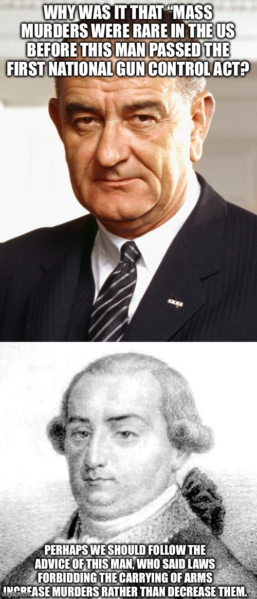 WHY WAS IT THAT “MASS MURDERS WERE RARE IN THE US BEFORE THIS MAN PASSED THE FIRST NATIONAL GUN CONTROL ACT? PERHAPS WE SHOULD FOLLOW THE ADVICE OF THIS MAN, WHO SAID LAWS FORBIDDING THE CARRYING OF ARMS INCREASE MURDERS RATHER THAN DECREASE THEM. | image tagged in lbj,cesare beccaria | made w/ Imgflip meme maker