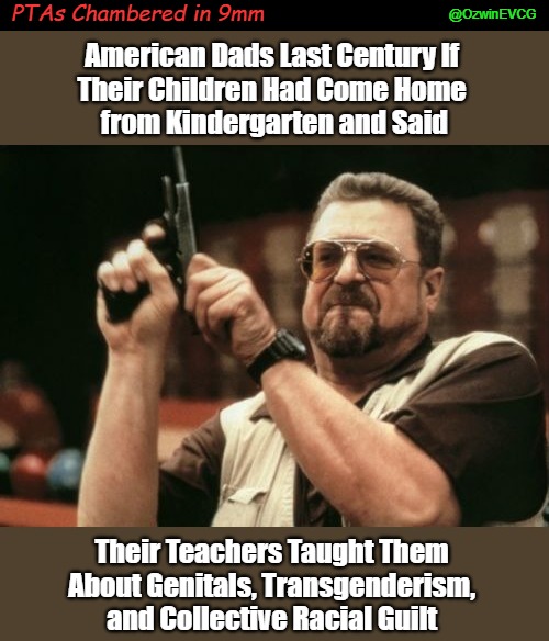 PTAs Chambered in 9mm | PTAs Chambered in 9mm; @OzwinEVCG; American Dads Last Century If 

Their Children Had Come Home 

from Kindergarten and Said; Their Teachers Taught Them 

About Genitals, Transgenderism, 

and Collective Racial Guilt | image tagged in transgender grooming,only one around here,antiwhite grooming,parents,school meetings,unhelpful teacher | made w/ Imgflip meme maker