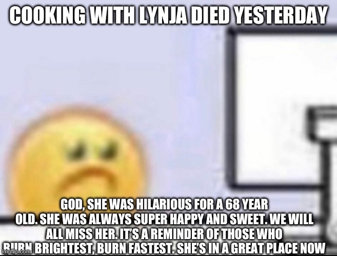 I’ll miss her | COOKING WITH LYNJA DIED YESTERDAY; GOD, SHE WAS HILARIOUS FOR A 68 YEAR OLD. SHE WAS ALWAYS SUPER HAPPY AND SWEET. WE WILL ALL MISS HER. IT’S A REMINDER OF THOSE WHO BURN BRIGHTEST, BURN FASTEST. SHE’S IN A GREAT PLACE NOW | image tagged in zad,sad | made w/ Imgflip meme maker
