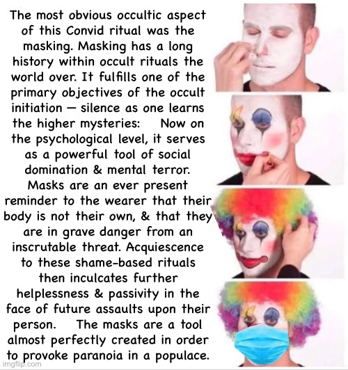 Did You Know?   Definitely an Occultic Component to it. | The most obvious occultic aspect
of this Convid ritual was the
masking. Masking has a long
history within occult rituals the
world over. It fulfills one of the
primary objectives of the occult
initiation — silence as one learns
the higher mysteries:    Now on
the psychological level, it serves
as a powerful tool of social
domination & mental terror.
Masks are an ever present
reminder to the wearer that their
body is not their own, & that they
are in grave danger from an
inscrutable threat. Acquiescence
to these shame-based rituals
then inculcates further
helplessness & passivity in the
face of future assaults upon their
person.    The masks are a tool
almost perfectly created in order
to provoke paranoia in a populace. | image tagged in memes,clown applying makeup,convid scamdemic,masks r bullshit,progressives fjb voters kissmyass | made w/ Imgflip meme maker