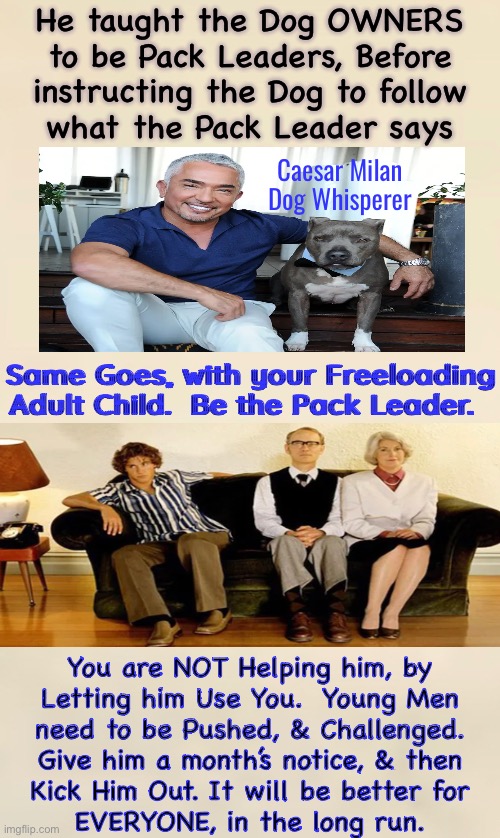 Adult Children Still Living at Home? | He taught the Dog OWNERS
to be Pack Leaders, Before
instructing the Dog to follow
what the Pack Leader says; Caesar Milan
Dog Whisperer; Same Goes, with your Freeloading
Adult Child.  Be the Pack Leader. You are NOT Helping him, by
Letting him Use You.  Young Men
need to be Pushed, & Challenged.
Give him a month’s notice, & then
Kick Him Out. It will be better for
EVERYONE, in the long run. | image tagged in memes,nobody wins,he doesnt grow into a man,it comes between the parent couple,he be gone,gain respect | made w/ Imgflip meme maker