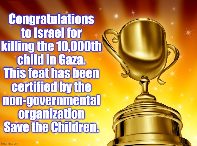 Not to mention those who have been crippled or otherwise injured. | Congratulations
to Israel for
killing the 10,000th
child in Gaza.
This feat has been
certified by the
non-governmental
organization
Save the Children. | image tagged in award,islamophobia,racism,oppression,mass shootings,ive committed various war crimes | made w/ Imgflip meme maker