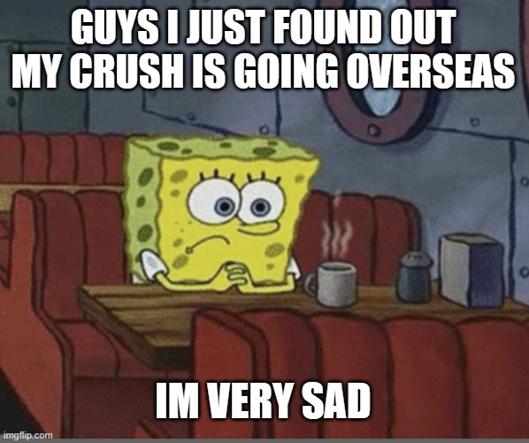 sad spongebob | GUYS I JUST FOUND OUT MY CRUSH IS GOING OVERSEAS; IM VERY SAD | image tagged in sad spongebob | made w/ Imgflip meme maker