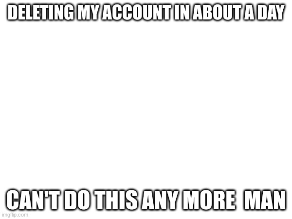 DELETING MY ACCOUNT IN ABOUT A DAY; CAN'T DO THIS ANYMORE MAN | made w/ Imgflip meme maker