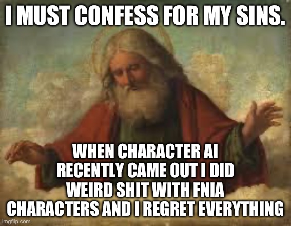 To truly be free you must confess. (Mod note: Your sins have been forgiven) | I MUST CONFESS FOR MY SINS. WHEN CHARACTER AI RECENTLY CAME OUT I DID WEIRD SHIT WITH FNIA CHARACTERS AND I REGRET EVERYTHING | image tagged in god | made w/ Imgflip meme maker