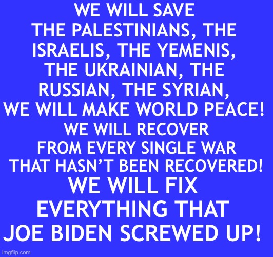 WE WILL SAVE THE PALESTINIANS, THE ISRAELIS, THE YEMENIS, THE UKRAINIAN, THE RUSSIAN, THE SYRIAN, WE WILL MAKE WORLD PEACE! WE WILL RECOVER FROM EVERY SINGLE WAR THAT HASN’T BEEN RECOVERED! WE WILL FIX EVERYTHING THAT JOE BIDEN SCREWED UP! | made w/ Imgflip meme maker