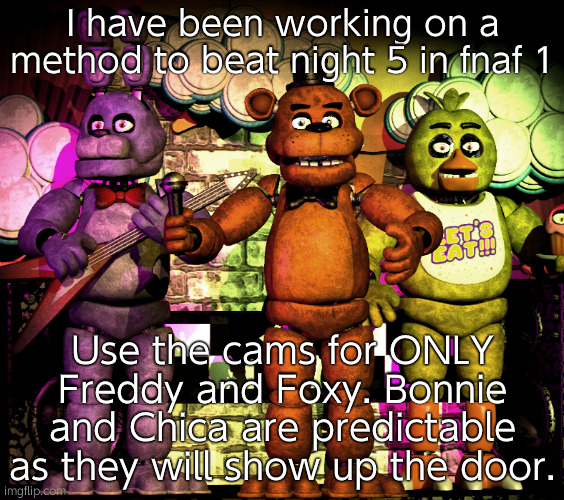 This might work for night 6 but be more careful | I have been working on a method to beat night 5 in fnaf 1; Use the cams for ONLY Freddy and Foxy. Bonnie and Chica are predictable as they will show up the door. | image tagged in fnaf 1 photo | made w/ Imgflip meme maker