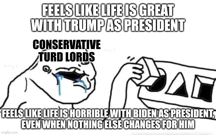 Reality is one thing. How you personally feel about it is another altogether. | FEELS LIKE LIFE IS GREAT
WITH TRUMP AS PRESIDENT; CONSERVATIVE
TURD LORDS; FEELS LIKE LIFE IS HORRIBLE WITH BIDEN AS PRESIDENT,
EVEN WHEN NOTHING ELSE CHANGES FOR HIM | image tagged in stupid dumb drooling puzzle,conservative logic,feelings,facts,reality,trump | made w/ Imgflip meme maker