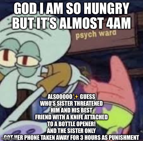 love it here <3 | ALSOOOOO✨ GUESS WHO’S SISTER THREATENED HIM AND HIS BEST FRIEND WITH A KNIFE ATTACHED TO A BOTTLE OPENER! AND THE SISTER ONLY GOT HER PHONE TAKEN AWAY FOR 3 HOURS AS PUNISHMENT; GOD I AM SO HUNGRY BUT IT’S ALMOST 4AM | image tagged in squidward goes to the psych ward | made w/ Imgflip meme maker