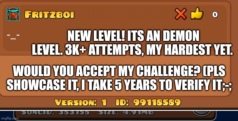 3k+ and delayed verification. Please I need someone to show case this anyway(hard - extreme demon) | NEW LEVEL! ITS AN DEMON LEVEL. 3K+ ATTEMPTS, MY HARDEST YET. WOULD YOU ACCEPT MY CHALLENGE? (PLS SHOWCASE IT, I TAKE 5 YEARS TO VERIFY IT;-; | image tagged in geometry dash | made w/ Imgflip meme maker