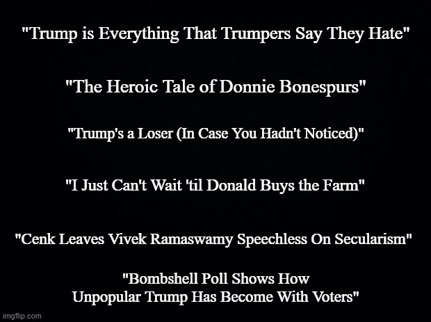 No commentary, exploration or examination for this one -just some fun/interesting political YT searchables. | "Trump is Everything That Trumpers Say They Hate"; "The Heroic Tale of Donnie Bonespurs"; "Trump's a Loser (In Case You Hadn't Noticed)"; "I Just Can't Wait 'til Donald Buys the Farm"; "Cenk Leaves Vivek Ramaswamy Speechless On Secularism"; "Bombshell Poll Shows How Unpopular Trump Has Become With Voters" | image tagged in black background | made w/ Imgflip meme maker