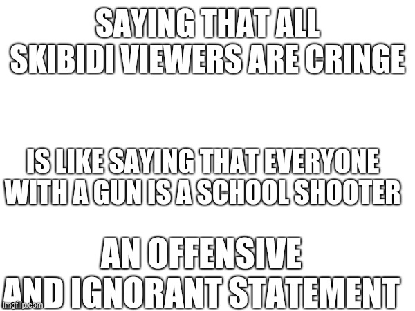 This is my last post, i guess i'll stop posting so you guys can hate every skibidi watcher and not just the cringe IPad kids | SAYING THAT ALL SKIBIDI VIEWERS ARE CRINGE; IS LIKE SAYING THAT EVERYONE WITH A GUN IS A SCHOOL SHOOTER; AN OFFENSIVE AND IGNORANT STATEMENT | image tagged in never coming back again,goodbye | made w/ Imgflip meme maker