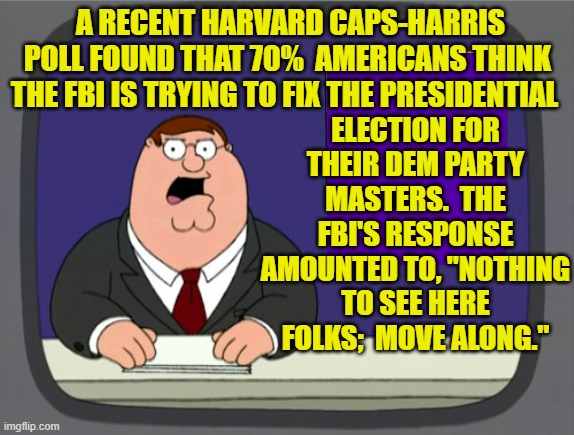 Nothi9ng to see here folks; move along. | A RECENT HARVARD CAPS-HARRIS POLL FOUND THAT 70%  AMERICANS THINK THE FBI IS TRYING TO FIX THE PRESIDENTIAL; ELECTION FOR THEIR DEM PARTY MASTERS.  THE FBI'S RESPONSE AMOUNTED TO, "NOTHING TO SEE HERE FOLKS;  MOVE ALONG." | image tagged in peter griffin news | made w/ Imgflip meme maker