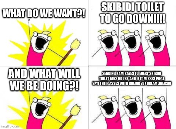 WHO IS WITH ME | WHAT DO WE WANT?! SKIBIDI TOILET TO GO DOWN!!!! AND WHAT WILL WE BE DOING?! SENDING KAMIKAZES TO EVERY SKIBIDI TOILET FANS HOUSE, AND IF IT MISSES WE'LL 9/11 THEIR ASSES WITH BOEING 787 DREAMLINERS!!! | image tagged in memes,what do we want,anti skibidi toilet union | made w/ Imgflip meme maker
