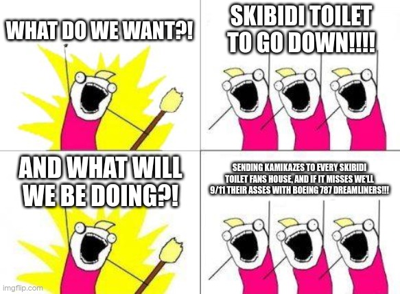 WHO IS WITH ME | WHAT DO WE WANT?! SKIBIDI TOILET TO GO DOWN!!!! AND WHAT WILL WE BE DOING?! SENDING KAMIKAZES TO EVERY SKIBIDI TOILET FANS HOUSE, AND IF IT MISSES WE'LL 9/11 THEIR ASSES WITH BOEING 787 DREAMLINERS!!! | image tagged in memes,what do we want | made w/ Imgflip meme maker