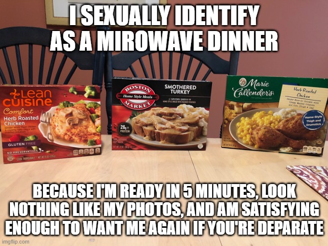 Microwave Meal | I SEXUALLY IDENTIFY AS A MIROWAVE DINNER; BECAUSE I'M READY IN 5 MINUTES, LOOK NOTHING LIKE MY PHOTOS, AND AM SATISFYING ENOUGH TO WANT ME AGAIN IF YOU'RE DEPARATE | image tagged in sex jokes | made w/ Imgflip meme maker