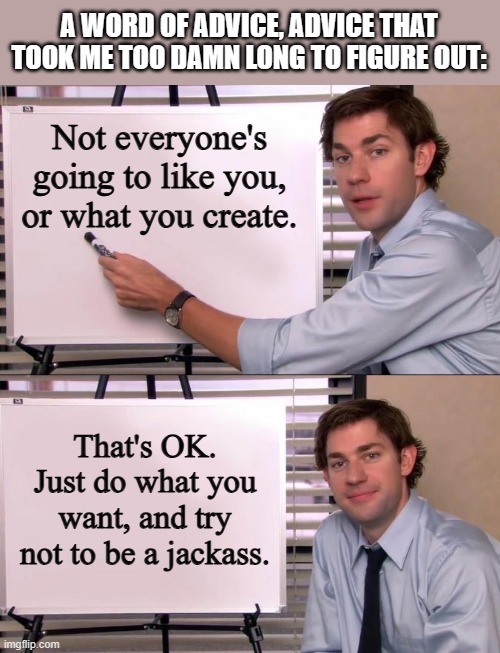 Jim Halpert Explains | A WORD OF ADVICE, ADVICE THAT TOOK ME TOO DAMN LONG TO FIGURE OUT:; Not everyone's going to like you, or what you create. That's OK. Just do what you want, and try not to be a jackass. | image tagged in jim halpert explains | made w/ Imgflip meme maker