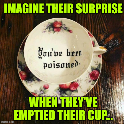 How about a nice cup of tea? | IMAGINE THEIR SURPRISE; WHEN THEY'VE EMPTIED THEIR CUP... | image tagged in dark humour,not my cup of tea,who drinks tea | made w/ Imgflip meme maker