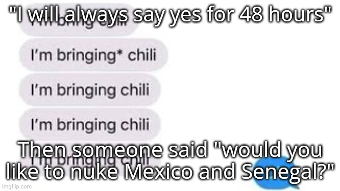 I'm bring chili | "I will always say yes for 48 hours"; Then someone said "would you like to nuke Mexico and Senegal?" | image tagged in i'm bring chili | made w/ Imgflip meme maker