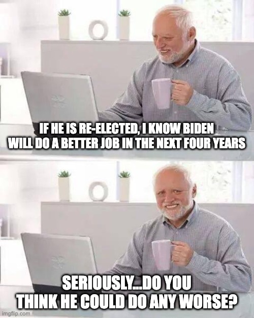 Left-Handed Logic | IF HE IS RE-ELECTED, I KNOW BIDEN WILL DO A BETTER JOB IN THE NEXT FOUR YEARS; SERIOUSLY...DO YOU THINK HE COULD DO ANY WORSE? | image tagged in memes,hide the pain harold | made w/ Imgflip meme maker