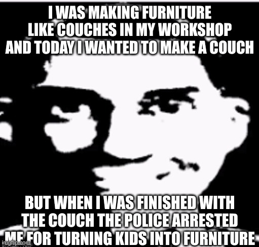 Is this at least a little scary? mod note: yes | I WAS MAKING FURNITURE LIKE COUCHES IN MY WORKSHOP AND TODAY I WANTED TO MAKE A COUCH; BUT WHEN I WAS FINISHED WITH THE COUCH THE POLICE ARRESTED ME FOR TURNING KIDS INTO FURNITURE | image tagged in based sigma male | made w/ Imgflip meme maker