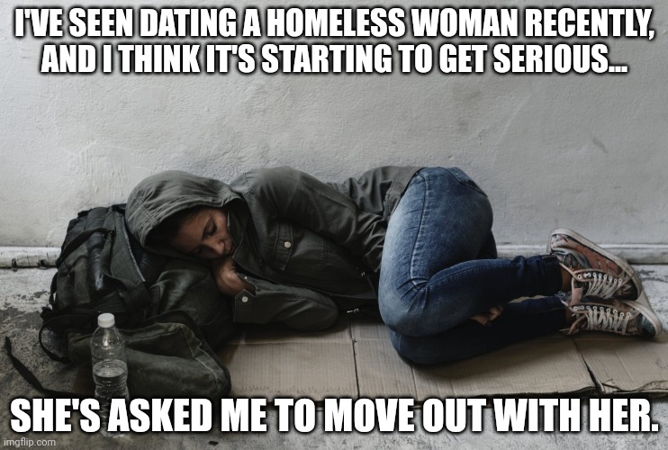 Homeless woman | I'VE SEEN DATING A HOMELESS WOMAN RECENTLY, AND I THINK IT'S STARTING TO GET SERIOUS... SHE'S ASKED ME TO MOVE OUT WITH HER. | image tagged in homeless woman,dark humor,opinions | made w/ Imgflip meme maker