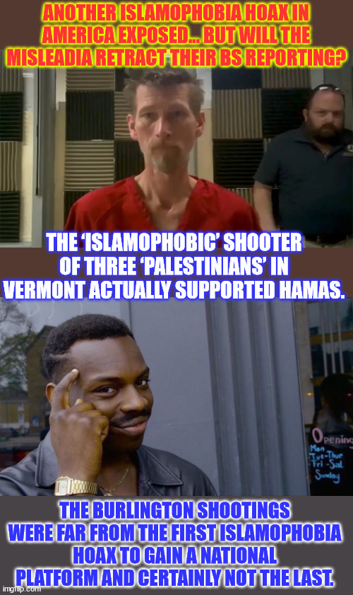 The latest Islamophobia hoax had fallen apart in Vermont, but still lingered nationally. | ANOTHER ISLAMOPHOBIA HOAX IN AMERICA EXPOSED... BUT WILL THE MISLEADIA RETRACT THEIR BS REPORTING? THE ‘ISLAMOPHOBIC’ SHOOTER OF THREE ‘PALESTINIANS’ IN VERMONT ACTUALLY SUPPORTED HAMAS. THE BURLINGTON SHOOTINGS WERE FAR FROM THE FIRST ISLAMOPHOBIA HOAX TO GAIN A NATIONAL PLATFORM AND CERTAINLY NOT THE LAST. | image tagged in memes,roll safe think about it,another islamphobia hoax,where ia the mainstream media retraction | made w/ Imgflip meme maker