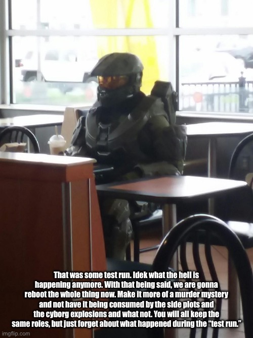 Master Chief In McDonalds | That was some test run. Idek what the hell is happening anymore. With that being said, we are gonna reboot the whole thing now. Make it more of a murder mystery and not have it being consumed by the side plots and the cyborg explosions and what not. You will all keep the same roles, but just forget about what happened during the “test run.” | image tagged in master chief in mcdonalds | made w/ Imgflip meme maker