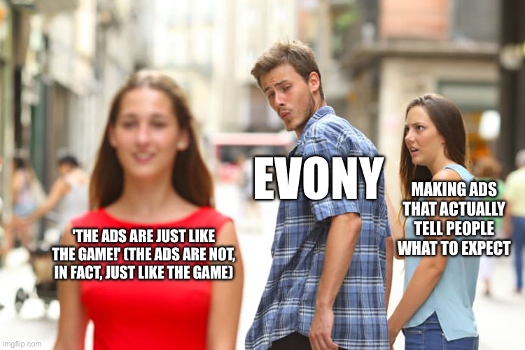 Why, Evony? Why? | EVONY; MAKING ADS THAT ACTUALLY TELL PEOPLE WHAT TO EXPECT; 'THE ADS ARE JUST LIKE THE GAME!' (THE ADS ARE NOT, IN FACT, JUST LIKE THE GAME) | image tagged in memes,distracted boyfriend,ads,mobile game ads | made w/ Imgflip meme maker
